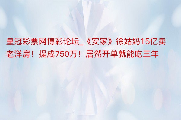 皇冠彩票网博彩论坛_《安家》徐姑妈15亿卖老洋房！提成750万！居然开单就能吃三年