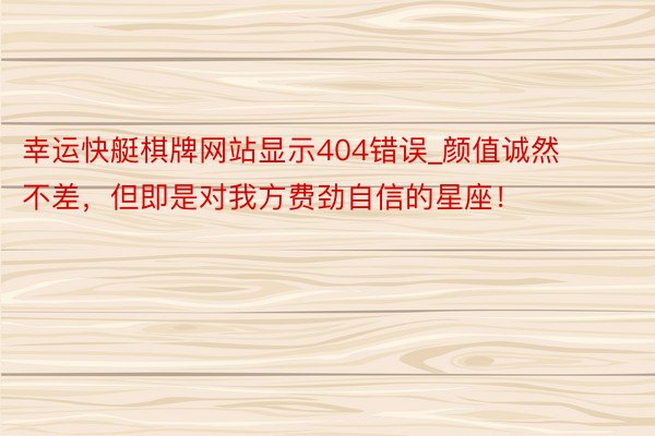 幸运快艇棋牌网站显示404错误_颜值诚然不差，但即是对我方费劲自信的星座！