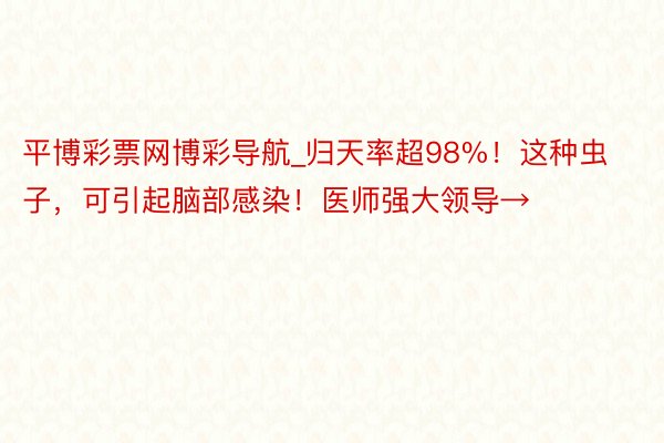 平博彩票网博彩导航_归天率超98%！这种虫子，可引起脑部感染！医师强大领导→