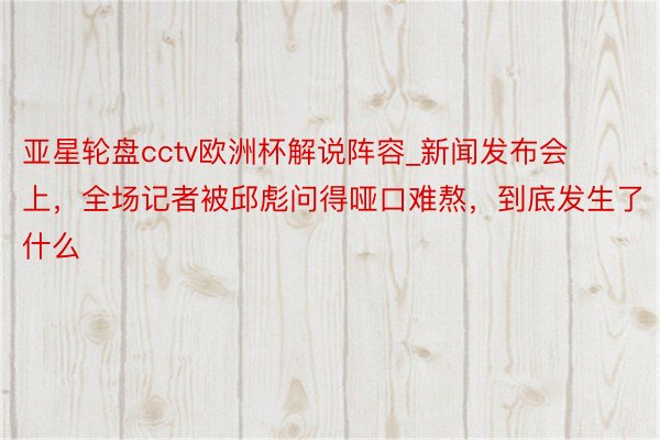 亚星轮盘cctv欧洲杯解说阵容_新闻发布会上，全场记者被邱彪问得哑口难熬，到底发生了什么