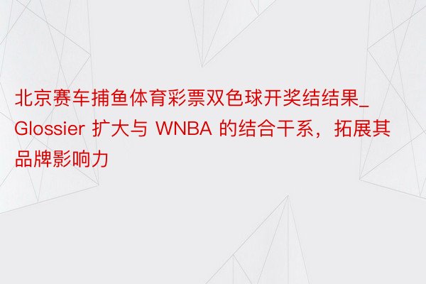 北京赛车捕鱼体育彩票双色球开奖结结果_Glossier 扩大与 WNBA 的结合干系，拓展其品牌影响力