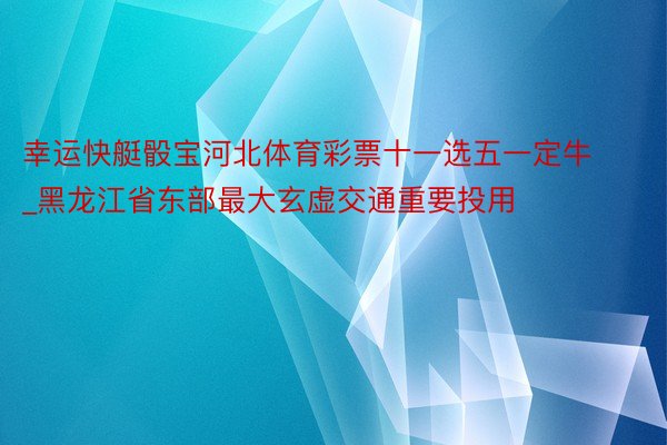 幸运快艇骰宝河北体育彩票十一选五一定牛_黑龙江省东部最大玄虚交通重要投用