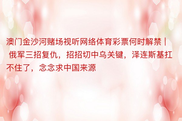 澳门金沙河赌场视听网络体育彩票何时解禁 | 俄军三招复仇，招招切中乌关键，泽连斯基扛不住了，念念求中国来源