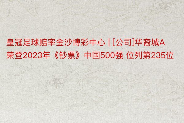 皇冠足球赔率金沙博彩中心 | [公司]华裔城A荣登2023年《钞票》中国500强 位列第235位