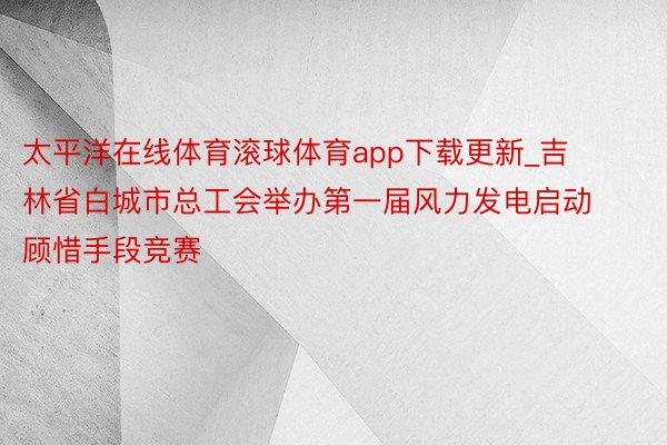 太平洋在线体育滚球体育app下载更新_吉林省白城市总工会举办第一届风力发电启动顾惜手段竞赛