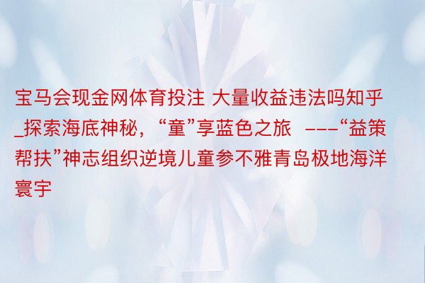 宝马会现金网体育投注 大量收益违法吗知乎_探索海底神秘，“童”享蓝色之旅  ---“益策帮扶”神志组织逆境儿童参不雅青岛极地海洋寰宇