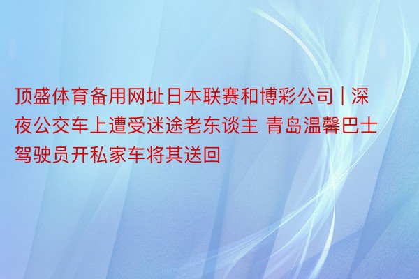 顶盛体育备用网址日本联赛和博彩公司 | 深夜公交车上遭受迷途老东谈主 青岛温馨巴士驾驶员开私家车将其送回