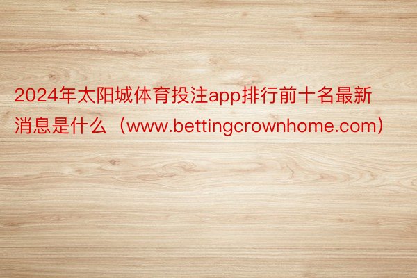 2024年太阳城体育投注app排行前十名最新消息是什么（www.bettingcrownhome.com）