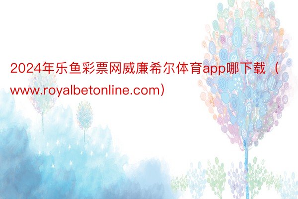 2024年乐鱼彩票网威廉希尔体育app哪下载（www.royalbetonline.com）