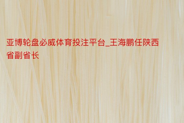 亚博轮盘必威体育投注平台_王海鹏任陕西省副省长