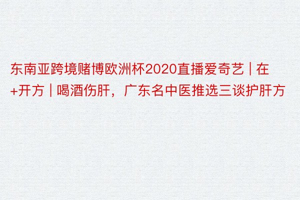 东南亚跨境赌博欧洲杯2020直播爱奇艺 | 在+开方 | 喝酒伤肝，广东名中医推选三谈护肝方