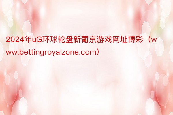 2024年uG环球轮盘新葡京游戏网址博彩（www.bettingroyalzone.com）