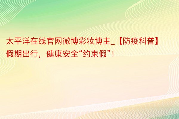 太平洋在线官网微博彩妆博主_【防疫科普】假期出行，健康安全“约束假”！