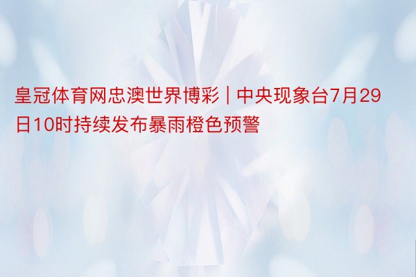 皇冠体育网忠澳世界博彩 | 中央现象台7月29日10时持续发布暴雨橙色预警