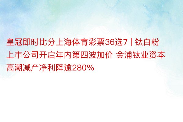皇冠即时比分上海体育彩票36选7 | 钛白粉上市公司开启年内第四波加价 金浦钛业资本高潮减产净利降逾280%