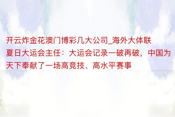 开云炸金花澳门博彩几大公司_海外大体联夏日大运会主任：大运会记录一破再破，中国为天下奉献了一场高竞技、高水平赛事