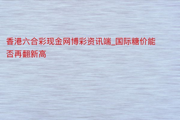 香港六合彩现金网博彩资讯端_国际糖价能否再翻新高