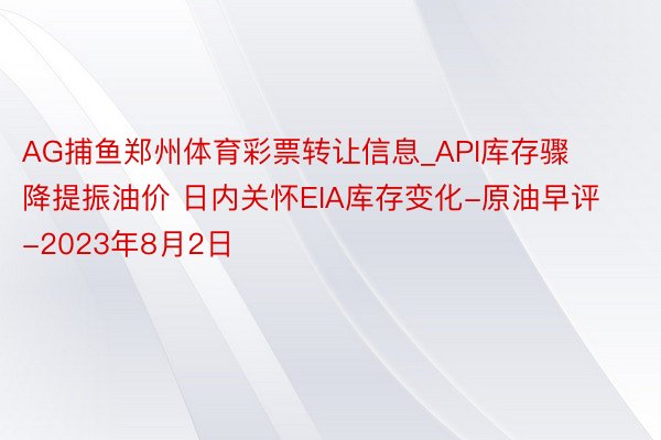 AG捕鱼郑州体育彩票转让信息_API库存骤降提振油价 日内关怀EIA库存变化-原油早评-2023年8月2日