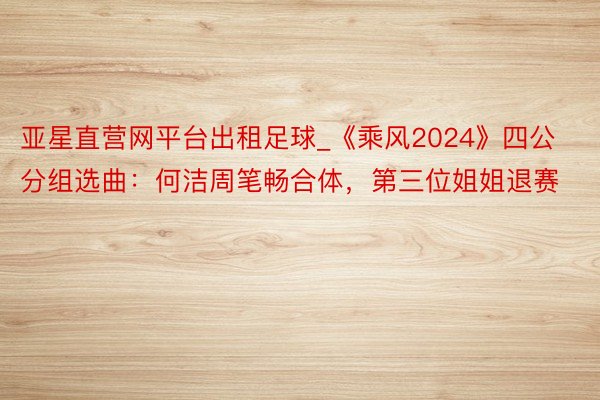 亚星直营网平台出租足球_《乘风2024》四公分组选曲：何洁周笔畅合体，第三位姐姐退赛