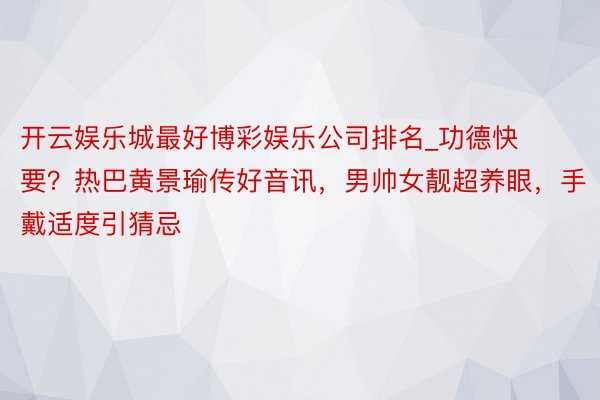 开云娱乐城最好博彩娱乐公司排名_功德快要？热巴黄景瑜传好音讯，男帅女靓超养眼，手戴适度引猜忌