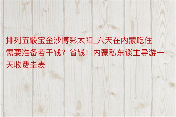 排列五骰宝金沙博彩太阳_六天在内蒙吃住需要准备若干钱？省钱！内蒙私东谈主导游一天收费圭表