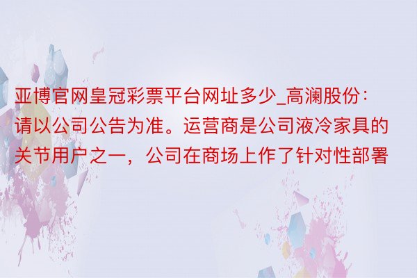 亚博官网皇冠彩票平台网址多少_高澜股份：请以公司公告为准。运营商是公司液冷家具的关节用户之一，公司在商场上作了针对性部署