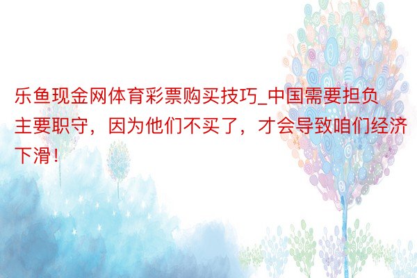 乐鱼现金网体育彩票购买技巧_中国需要担负主要职守，因为他们不买了，才会导致咱们经济下滑！