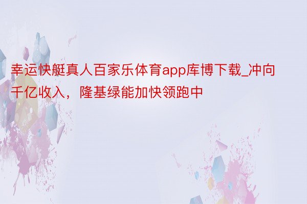 幸运快艇真人百家乐体育app库博下载_冲向千亿收入，隆基绿能加快领跑中