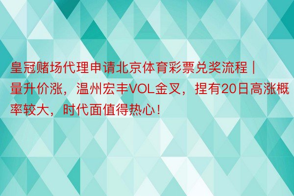 皇冠赌场代理申请北京体育彩票兑奖流程 | 量升价涨，温州宏丰VOL金叉，捏有20日高涨概率较大，时代面值得热心！