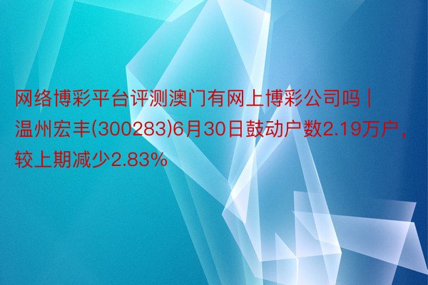 网络博彩平台评测澳门有网上博彩公司吗 | 温州宏丰(300283)6月30日鼓动户数2.19万户，较上期减少2.83%