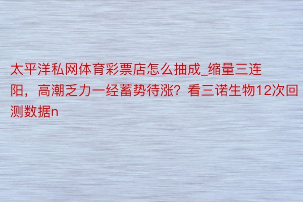 太平洋私网体育彩票店怎么抽成_缩量三连阳，高潮乏力一经蓄势待涨？看三诺生物12次回测数据n