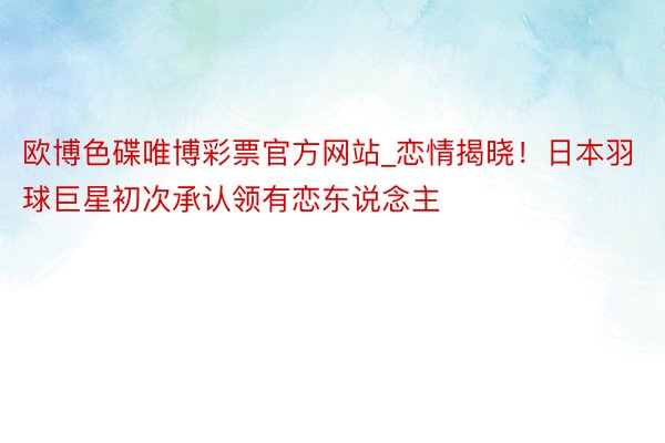 欧博色碟唯博彩票官方网站_恋情揭晓！日本羽球巨星初次承认领有恋东说念主