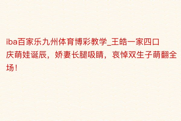 iba百家乐九州体育博彩教学_王皓一家四口庆萌娃诞辰，娇妻长腿吸睛，哀悼双生子萌翻全场！