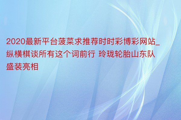 2020最新平台菠菜求推荐时时彩博彩网站_纵横棋谈所有这个词前行 玲珑轮胎山东队盛装亮相