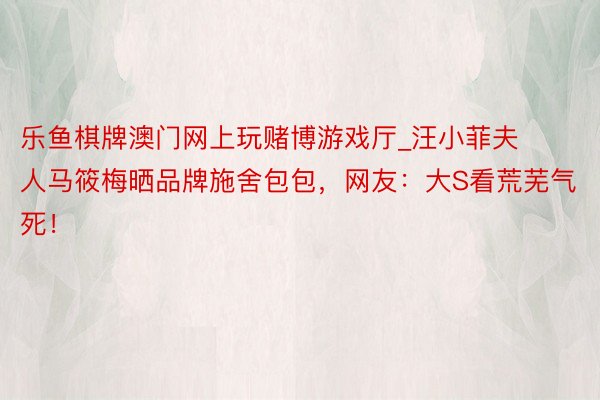 乐鱼棋牌澳门网上玩赌博游戏厅_汪小菲夫人马筱梅晒品牌施舍包包，网友：大S看荒芜气死！