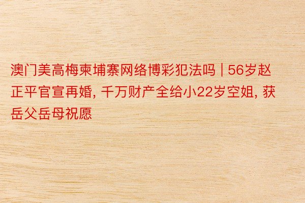澳门美高梅柬埔寨网络博彩犯法吗 | 56岁赵正平官宣再婚, 千万财产全给小22岁空姐, 获岳父岳母祝愿
