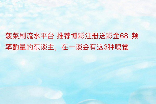 菠菜刷流水平台 推荐博彩注册送彩金68_频率酌量的东谈主，在一谈会有这3种嗅觉