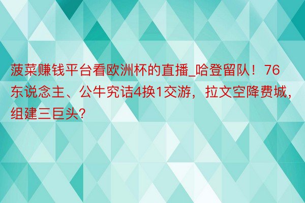 菠菜赚钱平台看欧洲杯的直播_哈登留队！76东说念主、公牛究诘4换1交游，拉文空降费城，组建三巨头？