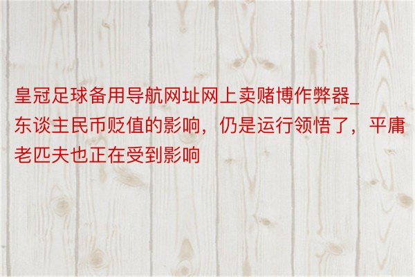 皇冠足球备用导航网址网上卖赌博作弊器_东谈主民币贬值的影响，仍是运行领悟了，平庸老匹夫也正在受到影响