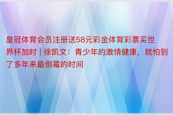 皇冠体育会员注册送58元彩金体育彩票买世界杯加时 | 徐凯文：青少年的激情健康，就怕到了多年来最倒霉的时间