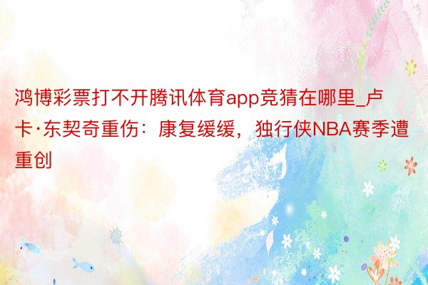 鸿博彩票打不开腾讯体育app竞猜在哪里_卢卡·东契奇重伤：康复缓缓，独行侠NBA赛季遭重创