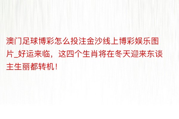 澳门足球博彩怎么投注金沙线上博彩娱乐图片_好运来临，这四个生肖将在冬天迎来东谈主生丽都转机！
