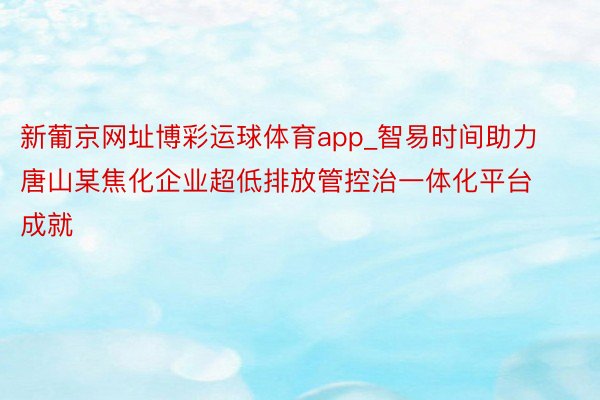 新葡京网址博彩运球体育app_智易时间助力唐山某焦化企业超低排放管控治一体化平台成就