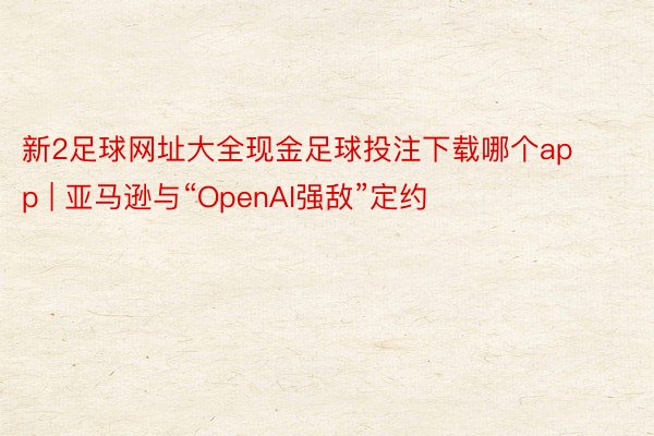 新2足球网址大全现金足球投注下载哪个app | 亚马逊与“OpenAI强敌”定约