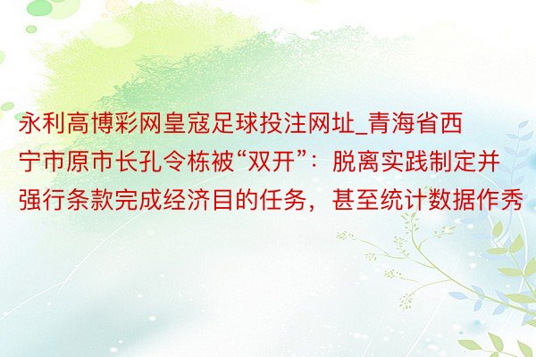 永利高博彩网皇寇足球投注网址_青海省西宁市原市长孔令栋被“双开”：脱离实践制定并强行条款完成经济目的任务，甚至统计数据作秀