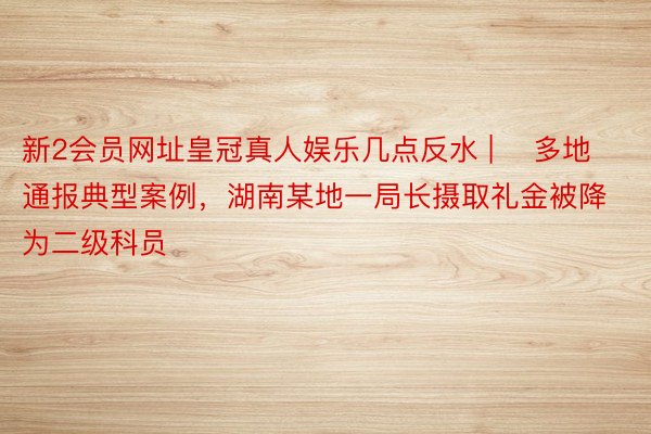 新2会员网址皇冠真人娱乐几点反水 | ​多地通报典型案例，湖南某地一局长摄取礼金被降为二级科员