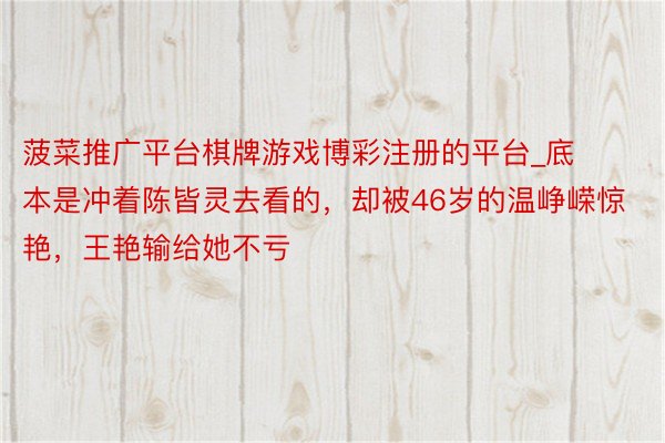 菠菜推广平台棋牌游戏博彩注册的平台_底本是冲着陈皆灵去看的，却被46岁的温峥嵘惊艳，王艳输给她不亏