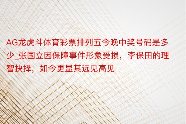AG龙虎斗体育彩票排列五今晚中奖号码是多少_张国立因保障事件形象受损，李保田的理智抉择，如今更显其远见高见